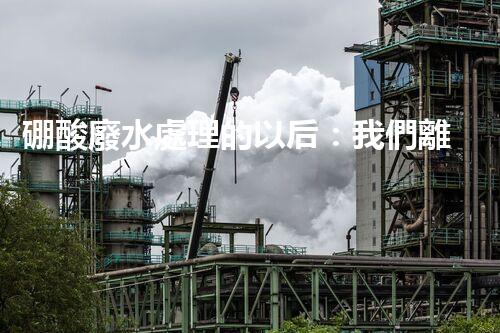 硼酸廢水處理的以后：我們離零排放還有多遠(yuǎn)？